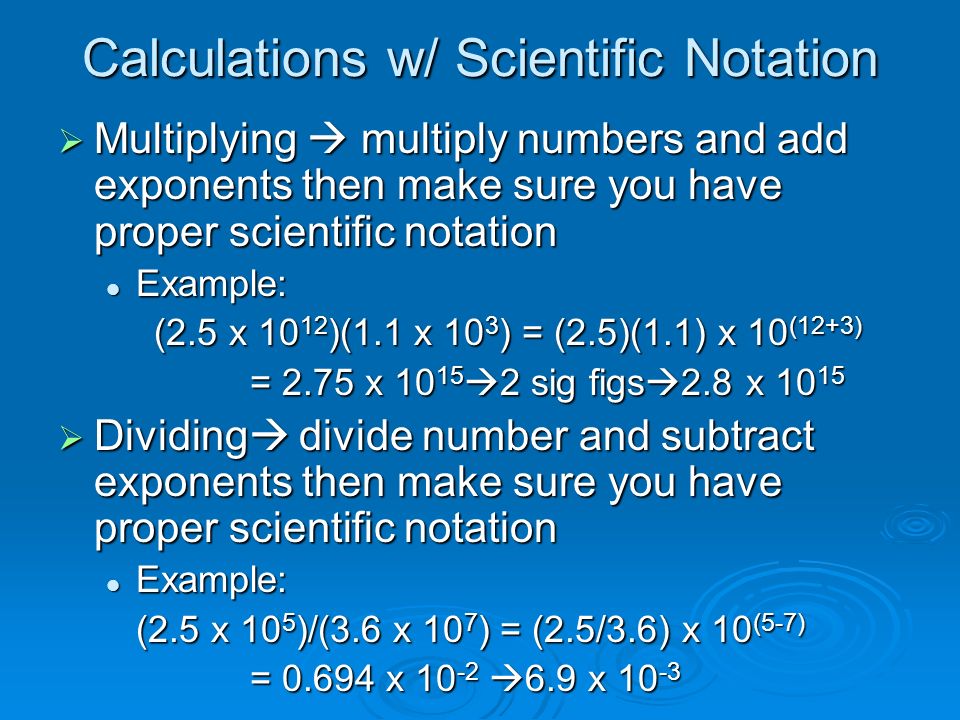 Calculations w/ Scientific Notation  Multiplying  multiply numbers and add exponents then make sure you have proper scientific notation Example: Example: (2.5 x )(1.1 x 10 3 ) = (2.5)(1.1) x 10 (12+3) = 2.75 x  2 sig figs  2.8 x  Dividing  divide number and subtract exponents then make sure you have proper scientific notation Example: Example: (2.5 x 10 5 )/(3.6 x 10 7 ) = (2.5/3.6) x 10 (5-7) = x  6.9 x 10 -3