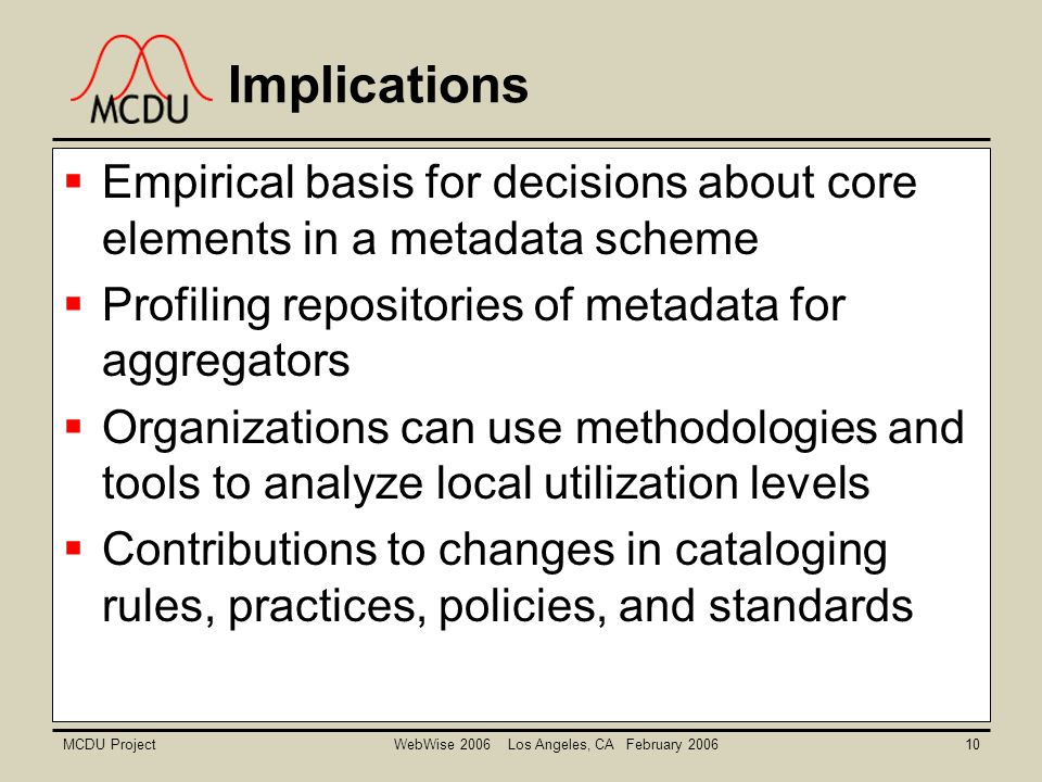 MCDU ProjectWebWise 2006 Los Angeles, CA February  Empirical basis for decisions about core elements in a metadata scheme  Profiling repositories of metadata for aggregators  Organizations can use methodologies and tools to analyze local utilization levels  Contributions to changes in cataloging rules, practices, policies, and standards Implications