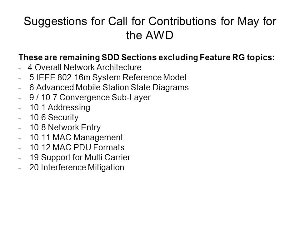 Suggestions for Call for Contributions for May for the AWD These are remaining SDD Sections excluding Feature RG topics: - 4 Overall Network Architecture -5 IEEE m System Reference Model -6 Advanced Mobile Station State Diagrams -9 / 10.7 Convergence Sub-Layer Addressing Security Network Entry MAC Management MAC PDU Formats -19 Support for Multi Carrier -20 Interference Mitigation