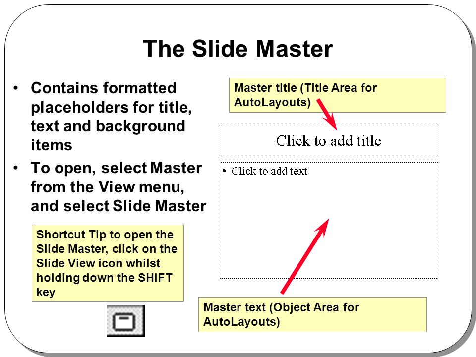 The Slide Master Contains formatted placeholders for title, text and background items To open, select Master from the View menu, and select Slide Master Shortcut Tip to open the Slide Master, click on the Slide View icon whilst holding down the SHIFT key Master title (Title Area for AutoLayouts) Master text (Object Area for AutoLayouts)
