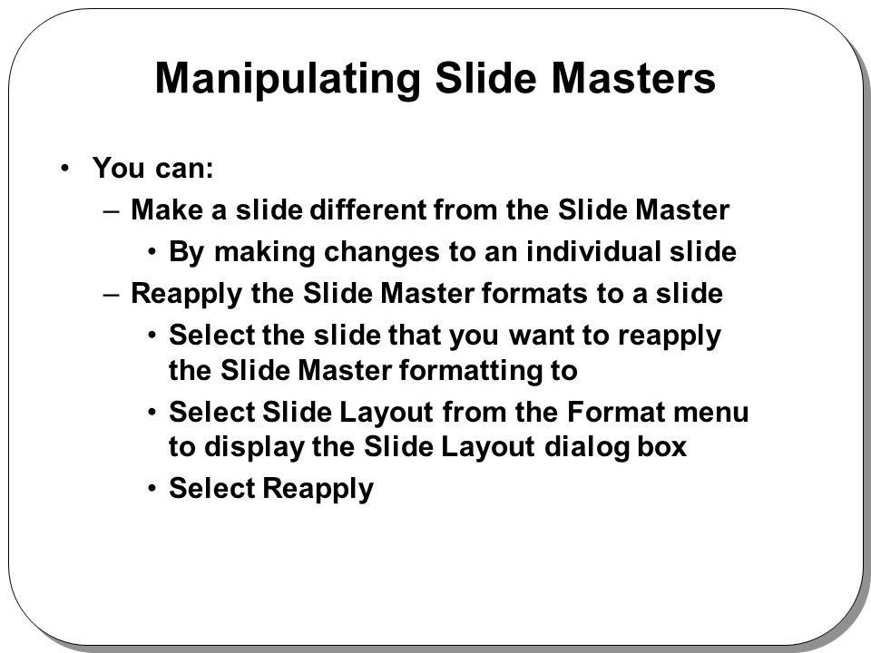 Manipulating Slide Masters You can: –Make a slide different from the Slide Master By making changes to an individual slide –Reapply the Slide Master formats to a slide Select the slide that you want to reapply the Slide Master formatting to Select Slide Layout from the Format menu to display the Slide Layout dialog box Select Reapply