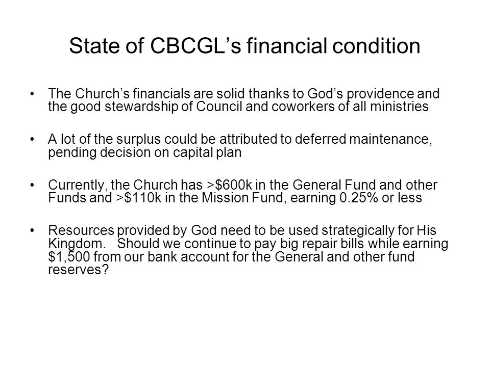 State of CBCGL’s financial condition The Church’s financials are solid thanks to God’s providence and the good stewardship of Council and coworkers of all ministries A lot of the surplus could be attributed to deferred maintenance, pending decision on capital plan Currently, the Church has >$600k in the General Fund and other Funds and >$110k in the Mission Fund, earning 0.25% or less Resources provided by God need to be used strategically for His Kingdom.