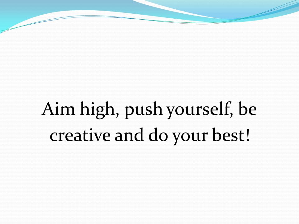 Aim high, push yourself, be creative and do your best!
