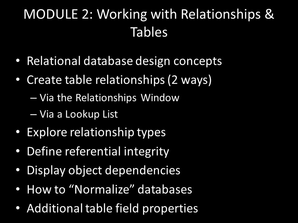 MODULE 2: Working with Relationships & Tables Relational database design concepts Create table relationships (2 ways) – Via the Relationships Window – Via a Lookup List Explore relationship types Define referential integrity Display object dependencies How to Normalize databases Additional table field properties