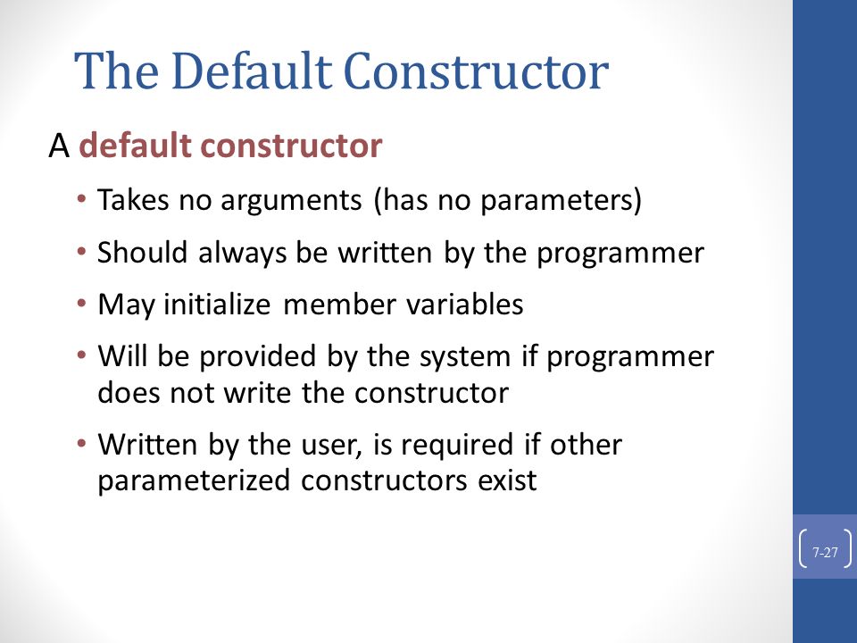 The Default Constructor A default constructor Takes no arguments (has no parameters) Should always be written by the programmer May initialize member variables Will be provided by the system if programmer does not write the constructor Written by the user, is required if other parameterized constructors exist 7-27