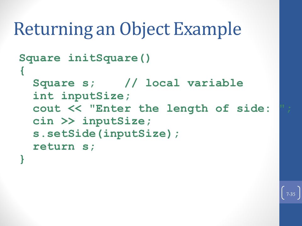 Returning an Object Example Square initSquare() { Square s; // local variable int inputSize; cout << Enter the length of side: ; cin >> inputSize; s.setSide(inputSize); return s; } 7-35