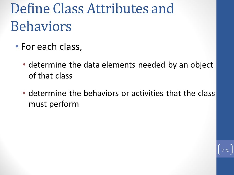 Define Class Attributes and Behaviors For each class, determine the data elements needed by an object of that class determine the behaviors or activities that the class must perform 7-71