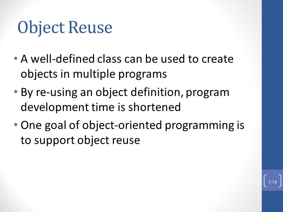 Object Reuse A well-defined class can be used to create objects in multiple programs By re-using an object definition, program development time is shortened One goal of object-oriented programming is to support object reuse 7-74