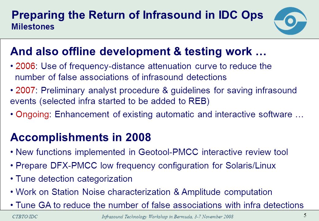 CTBTO/IDC Infrasound Technology Workshop in Bermuda, 3-7 November Preparing the Return of Infrasound in IDC Ops Milestones And also offline development & testing work … 2006: Use of frequency-distance attenuation curve to reduce the number of false associations of infrasound detections 2007: Preliminary analyst procedure & guidelines for saving infrasound events (selected infra started to be added to REB) Ongoing: Enhancement of existing automatic and interactive software … Accomplishments in 2008 New functions implemented in Geotool-PMCC interactive review tool Prepare DFX-PMCC low frequency configuration for Solaris/Linux Tune detection categorization Work on Station Noise characterization & Amplitude computation Tune GA to reduce the number of false associations with infra detections