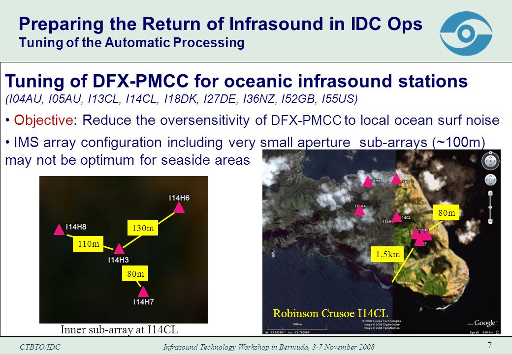 CTBTO/IDC Infrasound Technology Workshop in Bermuda, 3-7 November Preparing the Return of Infrasound in IDC Ops Tuning of the Automatic Processing Tuning of DFX-PMCC for oceanic infrasound stations (I04AU, I05AU, I13CL, I14CL, I18DK, I27DE, I36NZ, I52GB, I55US) Objective: Reduce the oversensitivity of DFX-PMCC to local ocean surf noise IMS array configuration including very small aperture sub-arrays (~100m) may not be optimum for seaside areas 1.5km 80m Robinson Crusoe I14CL 130m 110m 80m Inner sub-array at I14CL