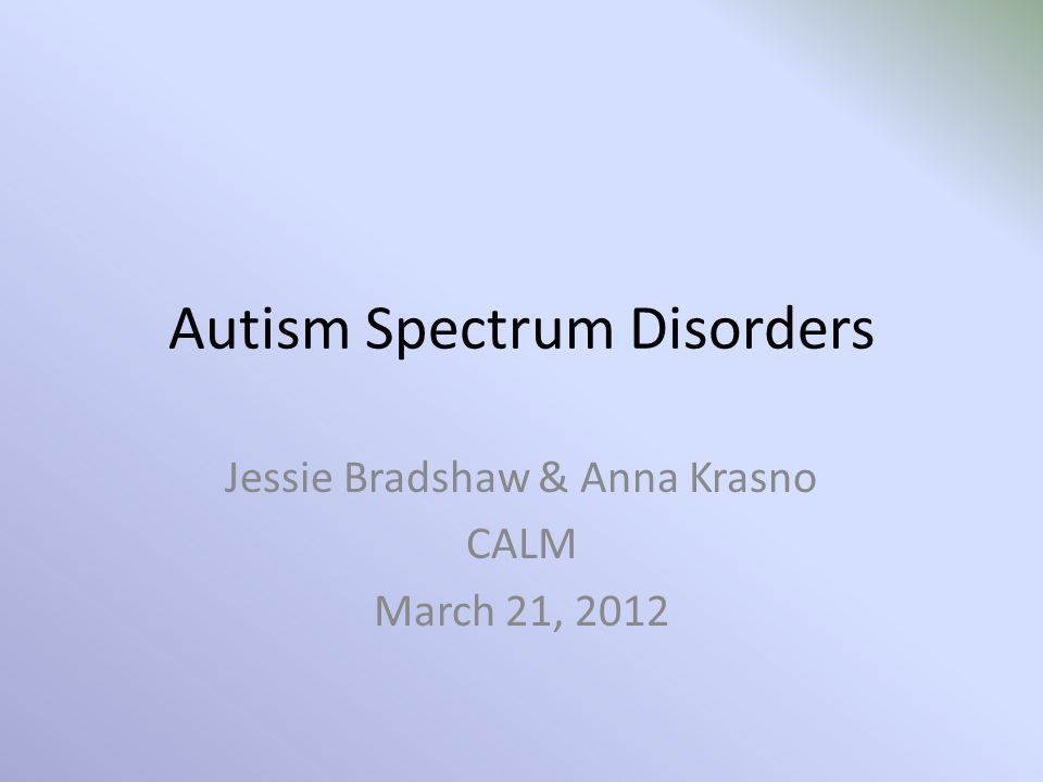 Autism Spectrum Disorders Jessie Bradshaw & Anna Krasno CALM March 21 ...