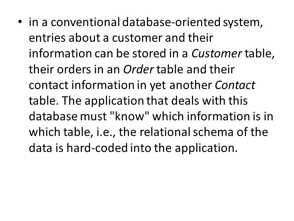 in a conventional database-oriented system, entries about a customer and their information can be stored in a Customer table, their orders in an Order table and their contact information in yet another Contact table.