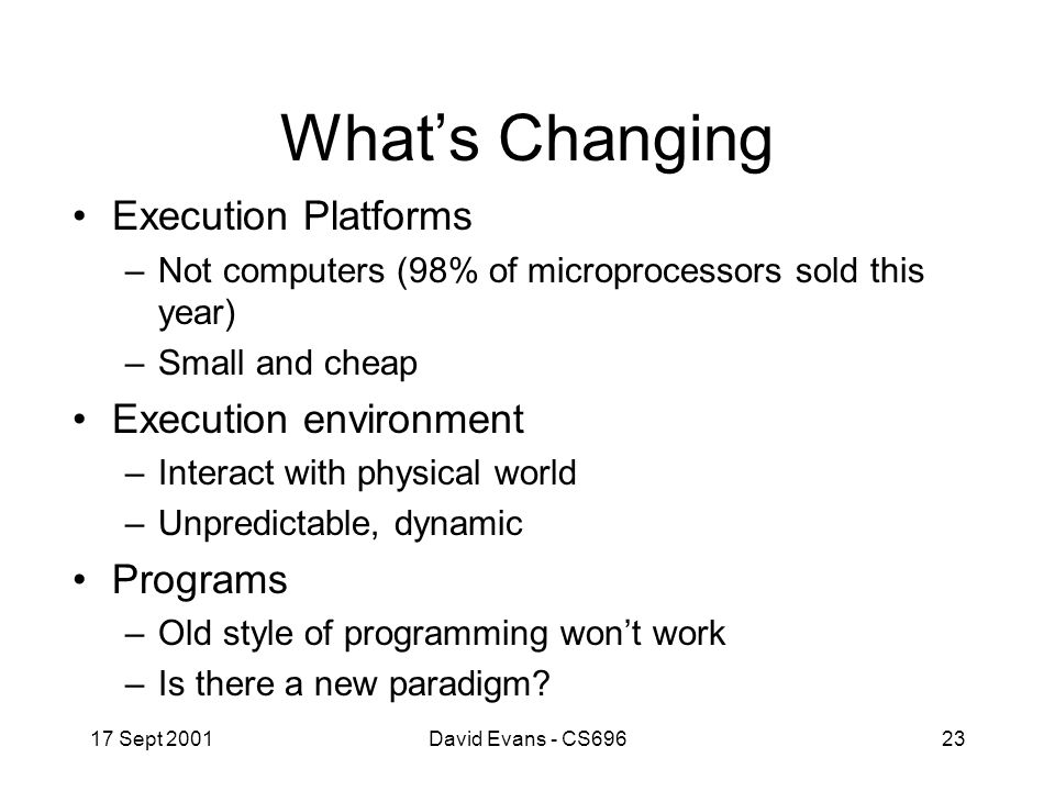 17 Sept 2001David Evans - CS69623 What’s Changing Execution Platforms –Not computers (98% of microprocessors sold this year) –Small and cheap Execution environment –Interact with physical world –Unpredictable, dynamic Programs –Old style of programming won’t work –Is there a new paradigm