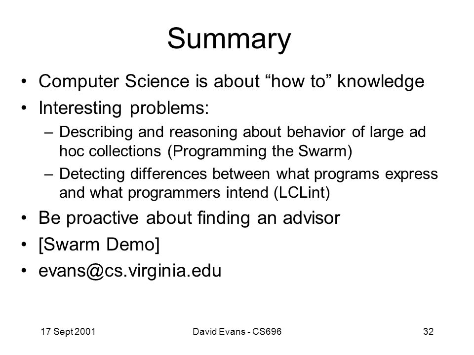 17 Sept 2001David Evans - CS69632 Summary Computer Science is about how to knowledge Interesting problems: –Describing and reasoning about behavior of large ad hoc collections (Programming the Swarm) –Detecting differences between what programs express and what programmers intend (LCLint) Be proactive about finding an advisor [Swarm Demo]