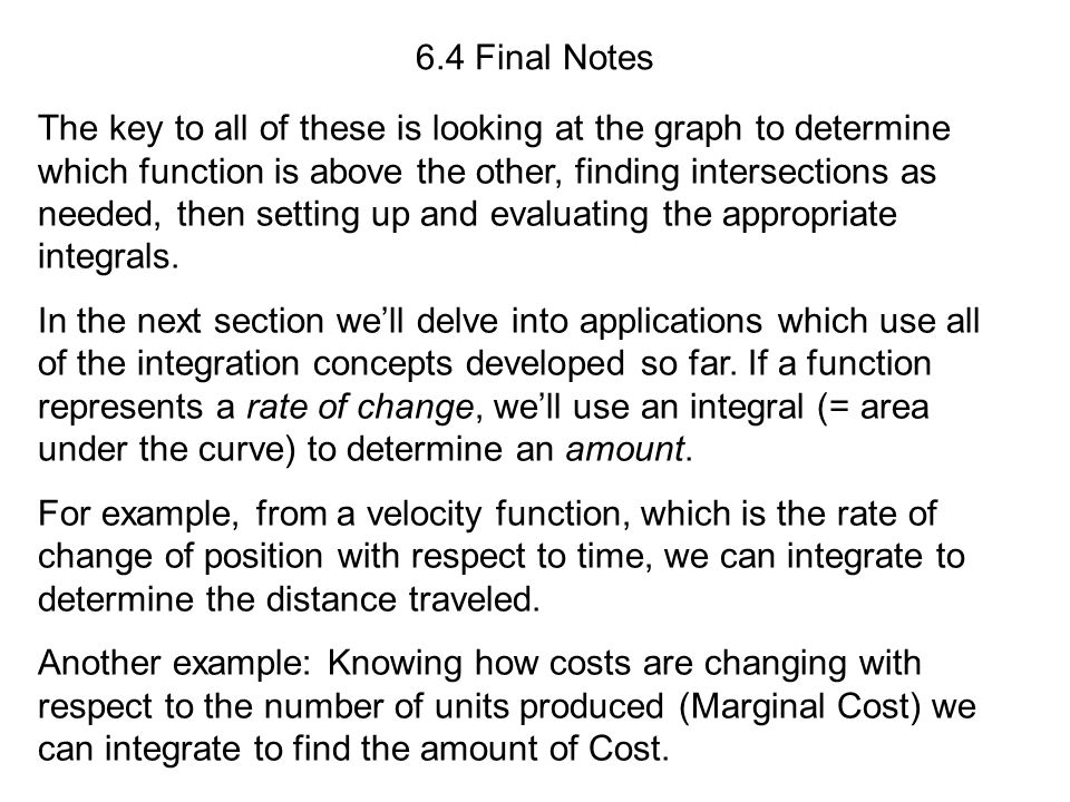 6.4 Final Notes The key to all of these is looking at the graph to determine which function is above the other, finding intersections as needed, then setting up and evaluating the appropriate integrals.