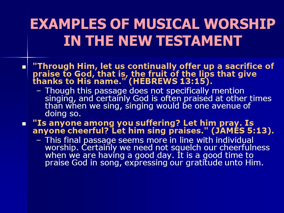 EXAMPLES OF MUSICAL WORSHIP IN THE NEW TESTAMENT Through Him, let us continually offer up a sacrifice of praise to God, that is, the fruit of the lips that give thanks to His name. (HEBREWS 13:15).
