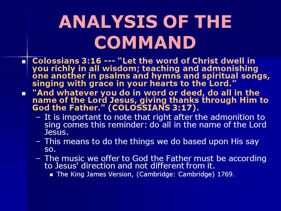 ANALYSIS OF THE COMMAND Colossians 3: Let the word of Christ dwell in you richly in all wisdom; teaching and admonishing one another in psalms and hymns and spiritual songs, singing with grace in your hearts to the Lord. And whatever you do in word or deed, do all in the name of the Lord Jesus, giving thanks through Him to God the Father. (COLOSSIANS 3:17).