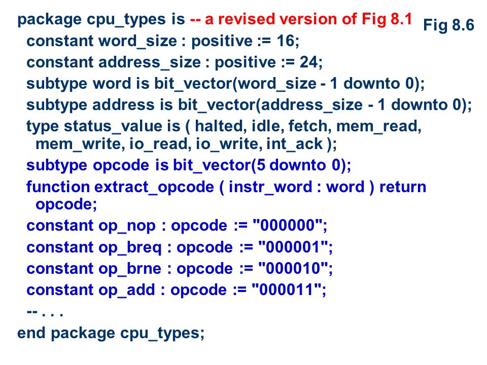 package cpu_types is -- a revised version of Fig 8.1 constant word_size : positive := 16; constant address_size : positive := 24; subtype word is bit_vector(word_size - 1 downto 0); subtype address is bit_vector(address_size - 1 downto 0); type status_value is ( halted, idle, fetch, mem_read, mem_write, io_read, io_write, int_ack ); subtype opcode is bit_vector(5 downto 0); function extract_opcode ( instr_word : word ) return opcode; constant op_nop : opcode := ; constant op_breq : opcode := ; constant op_brne : opcode := ; constant op_add : opcode := ; --...