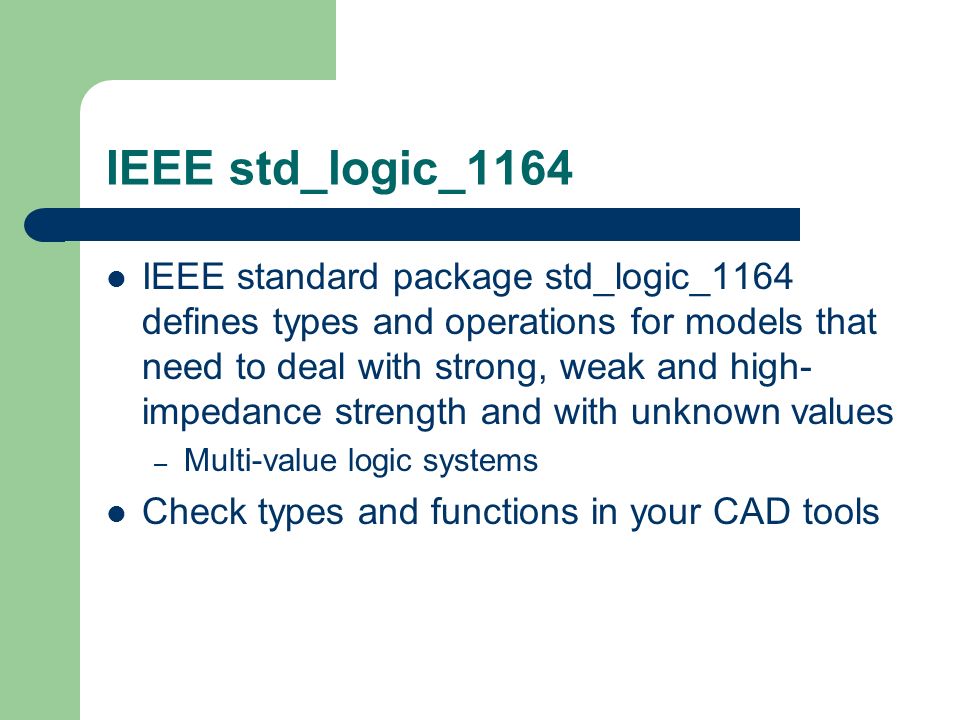IEEE std_logic_1164 IEEE standard package std_logic_1164 defines types and operations for models that need to deal with strong, weak and high- impedance strength and with unknown values – Multi-value logic systems Check types and functions in your CAD tools