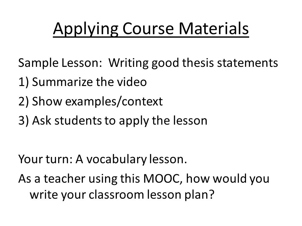 Applying Course Materials Sample Lesson: Writing good thesis statements 1) Summarize the video 2) Show examples/context 3) Ask students to apply the lesson Your turn: A vocabulary lesson.