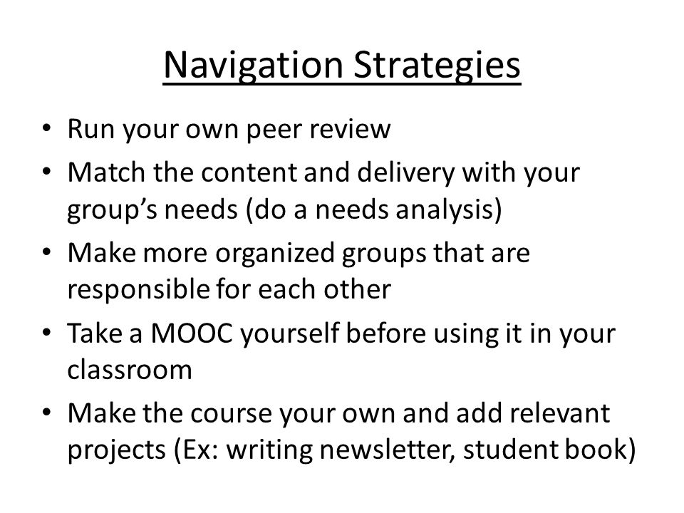 Navigation Strategies Run your own peer review Match the content and delivery with your group’s needs (do a needs analysis) Make more organized groups that are responsible for each other Take a MOOC yourself before using it in your classroom Make the course your own and add relevant projects (Ex: writing newsletter, student book)
