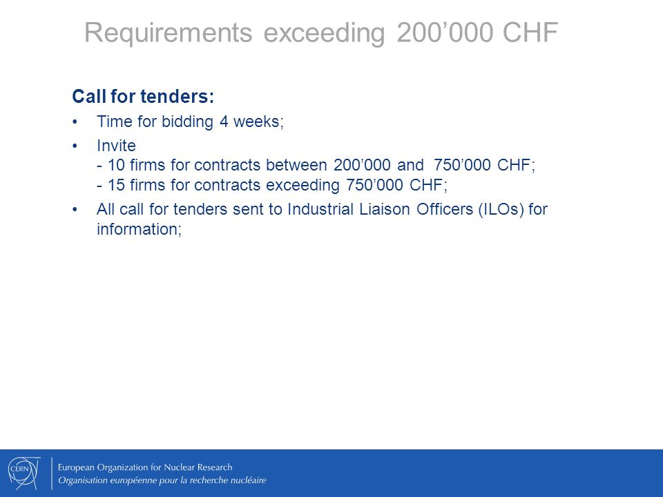 Call for tenders: Time for bidding 4 weeks; Invite - 10 firms for contracts between 200’000 and 750’000 CHF; - 15 firms for contracts exceeding 750’000 CHF; All call for tenders sent to Industrial Liaison Officers (ILOs) for information;