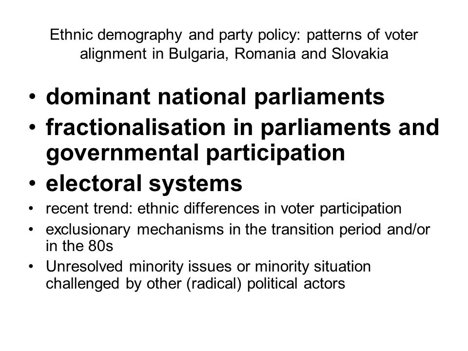 Ethnic demography and party policy: patterns of voter alignment in Bulgaria, Romania and Slovakia dominant national parliaments fractionalisation in parliaments and governmental participation electoral systems recent trend: ethnic differences in voter participation exclusionary mechanisms in the transition period and/or in the 80s Unresolved minority issues or minority situation challenged by other (radical) political actors