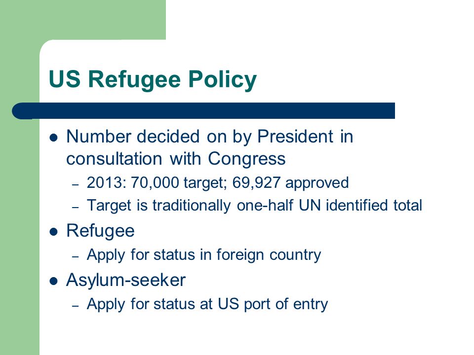 US Refugee Policy Number decided on by President in consultation with Congress – 2013: 70,000 target; 69,927 approved – Target is traditionally one-half UN identified total Refugee – Apply for status in foreign country Asylum-seeker – Apply for status at US port of entry