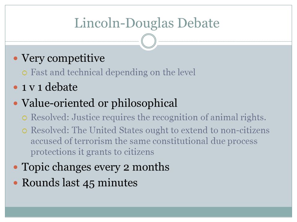 Lincoln-Douglas Debate Very competitive  Fast and technical depending on the level 1 v 1 debate Value-oriented or philosophical  Resolved: Justice requires the recognition of animal rights.