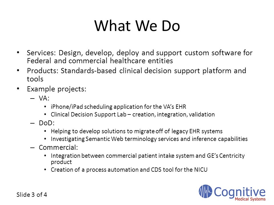 Slide 3 of 4 What We Do Services: Design, develop, deploy and support custom software for Federal and commercial healthcare entities Products: Standards-based clinical decision support platform and tools Example projects: – VA: iPhone/iPad scheduling application for the VA’s EHR Clinical Decision Support Lab – creation, integration, validation – DoD: Helping to develop solutions to migrate off of legacy EHR systems Investigating Semantic Web terminology services and inference capabilities – Commercial: Integration between commercial patient intake system and GE’s Centricity product Creation of a process automation and CDS tool for the NICU