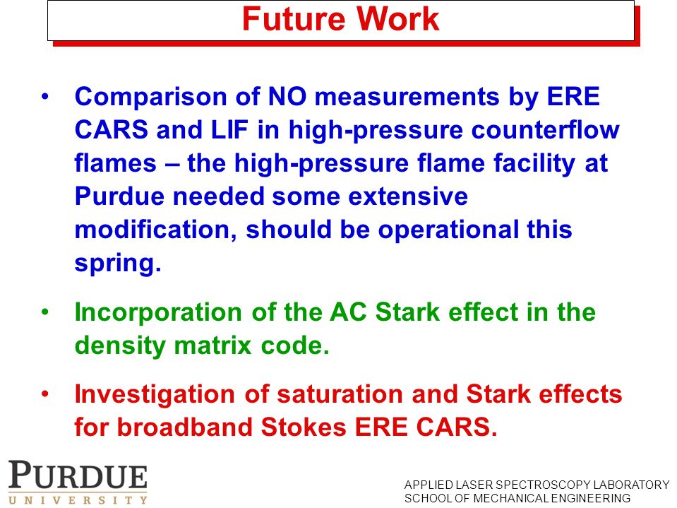 APPLIED LASER SPECTROSCOPY LABORATORY SCHOOL OF MECHANICAL ENGINEERING Future Work Comparison of NO measurements by ERE CARS and LIF in high-pressure counterflow flames – the high-pressure flame facility at Purdue needed some extensive modification, should be operational this spring.