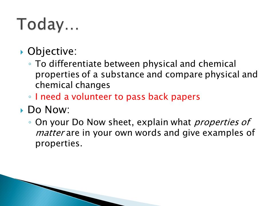  Objective: ◦ To differentiate between physical and chemical properties of a substance and compare physical and chemical changes ◦ I need a volunteer to pass back papers  Do Now: ◦ On your Do Now sheet, explain what properties of matter are in your own words and give examples of properties.
