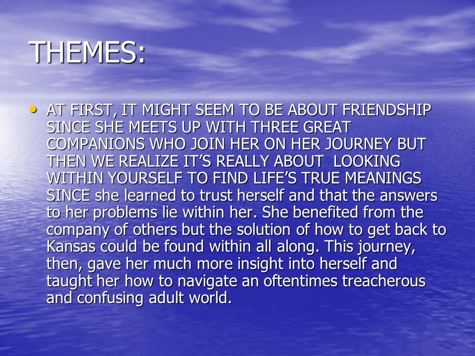 THEMES: AT FIRST, IT MIGHT SEEM TO BE ABOUT FRIENDSHIP SINCE SHE MEETS UP WITH THREE GREAT COMPANIONS WHO JOIN HER ON HER JOURNEY BUT THEN WE REALIZE IT’S REALLY ABOUT LOOKING WITHIN YOURSELF TO FIND LIFE’S TRUE MEANINGS SINCE she learned to trust herself and that the answers to her problems lie within her.