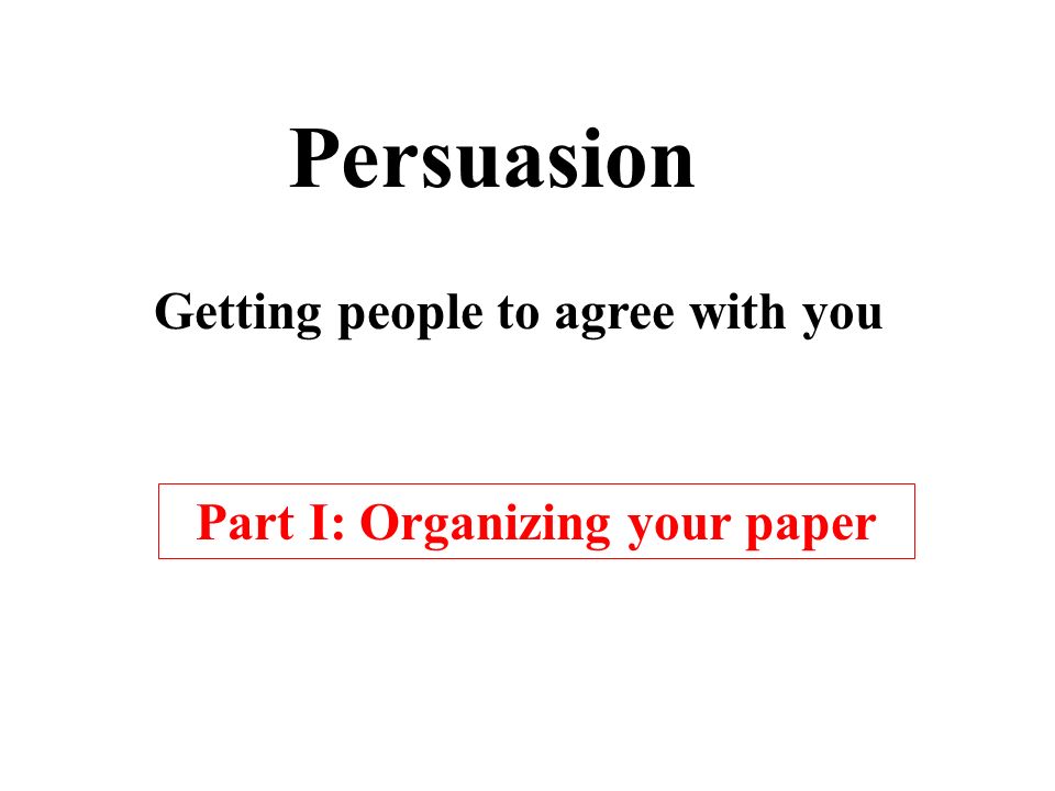 Persuasion Getting people to agree with you Part I: Organizing your paper