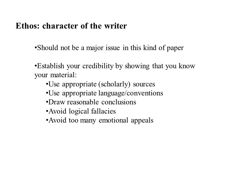 Ethos: character of the writer Should not be a major issue in this kind of paper Establish your credibility by showing that you know your material: Use appropriate (scholarly) sources Use appropriate language/conventions Draw reasonable conclusions Avoid logical fallacies Avoid too many emotional appeals