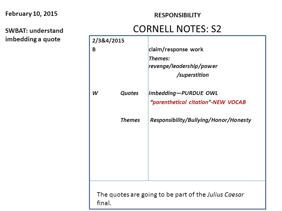 February 10, 2015 SWBAT: understand imbedding a quote RESPONSIBILITY CORNELL NOTES: S2 2/3&4/2015 Bclaim/response work Themes: revenge/leadership/power /superstition WQuotesImbedding—PURDUE OWL parenthetical citation -NEW VOCAB Themes Responsibility/Bullying/Honor/Honesty The quotes are going to be part of the Julius Caesar final.