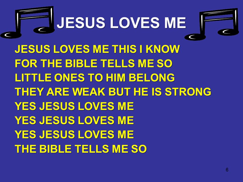 6 JESUS LOVES ME JESUS LOVES ME THIS I KNOW FOR THE BIBLE TELLS ME SO LITTLE ONES TO HIM BELONG THEY ARE WEAK BUT HE IS STRONG YES JESUS LOVES ME THE BIBLE TELLS ME SO