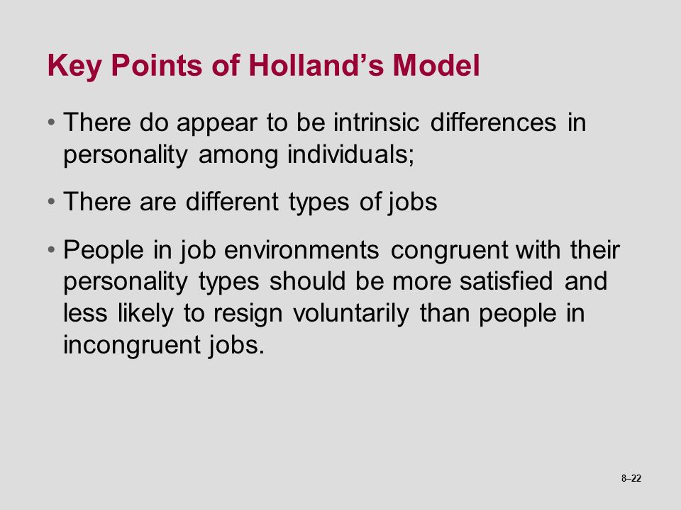8–22 Key Points of Holland’s Model There do appear to be intrinsic differences in personality among individuals; There are different types of jobs People in job environments congruent with their personality types should be more satisfied and less likely to resign voluntarily than people in incongruent jobs.