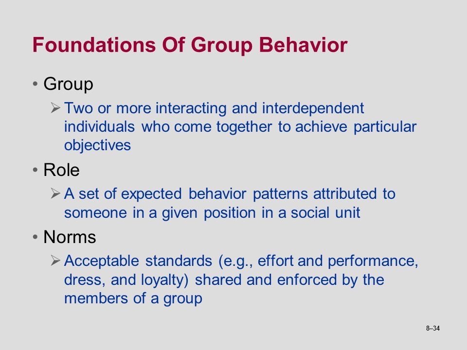 8–34 Foundations Of Group Behavior Group  Two or more interacting and interdependent individuals who come together to achieve particular objectives Role  A set of expected behavior patterns attributed to someone in a given position in a social unit Norms  Acceptable standards (e.g., effort and performance, dress, and loyalty) shared and enforced by the members of a group