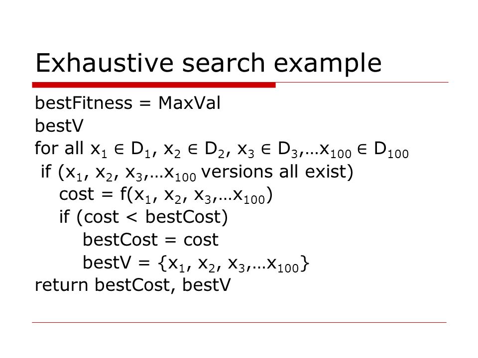 Exhaustive search example bestFitness = MaxVal bestV for all x 1 ∈ D 1, x 2 ∈ D 2, x 3 ∈ D 3,…x 100 ∈ D 100 if (x 1, x 2, x 3,…x 100 versions all exist) cost = f(x 1, x 2, x 3,…x 100 ) if (cost < bestCost) bestCost = cost bestV = {x 1, x 2, x 3,…x 100 } return bestCost, bestV