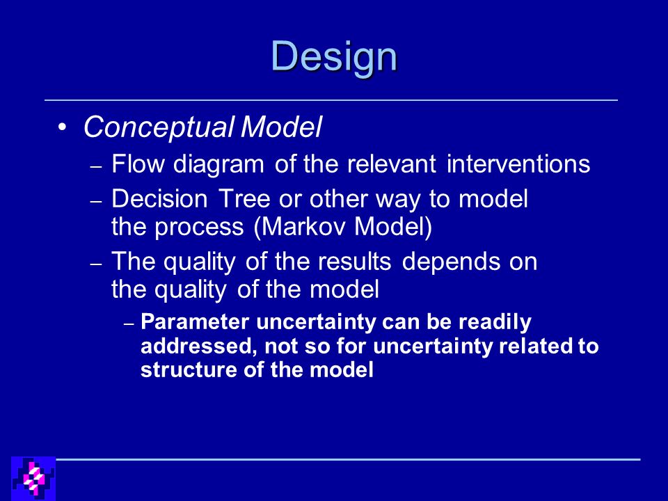 Design Conceptual Model – Flow diagram of the relevant interventions – Decision Tree or other way to model the process (Markov Model) – The quality of the results depends on the quality of the model – Parameter uncertainty can be readily addressed, not so for uncertainty related to structure of the model