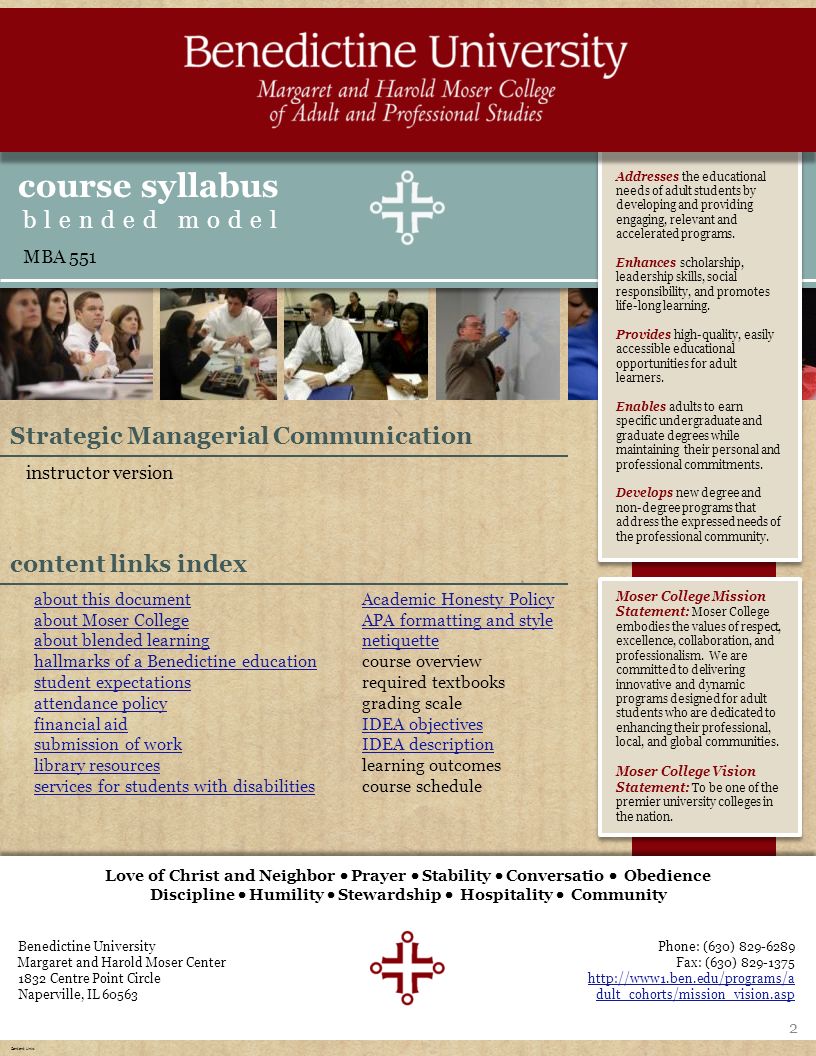 homeaboutexpectationsresources course overview learning outcomes IDEA schedule & sessions Benedictine University Margaret and Harold Moser Center 1832 Centre Point Circle Naperville, IL Love of Christ and Neighbor  Prayer  Stability  Conversatio  Obedience Discipline  Humility  Stewardship  Hospitality  Community Phone: (630) Fax: (630) dult_cohorts/mission_vision.asp Addresses the educational needs of adult students by developing and providing engaging, relevant and accelerated programs.