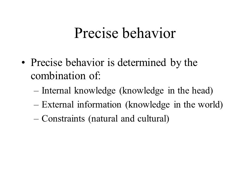 Precise behavior Precise behavior is determined by the combination of: –Internal knowledge (knowledge in the head) –External information (knowledge in the world) –Constraints (natural and cultural)