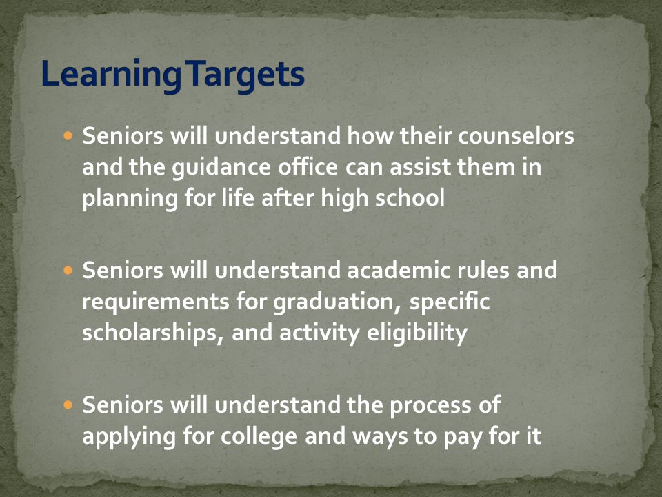 Seniors will understand how their counselors and the guidance office can assist them in planning for life after high school Seniors will understand academic rules and requirements for graduation, specific scholarships, and activity eligibility Seniors will understand the process of applying for college and ways to pay for it
