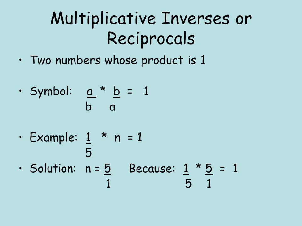 Multiplicative Inverses or Reciprocals Two numbers whose product is 1 Symbol: a * b = 1 b a Example: 1 * n = 1 5 Solution: n = 5 Because: 1 * 5 =