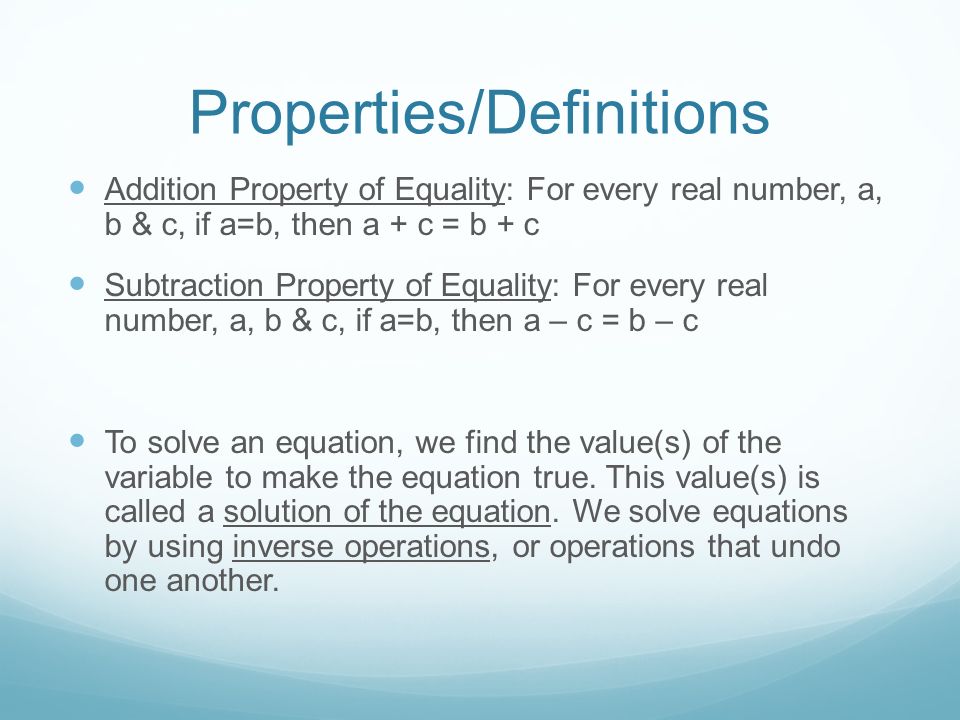 Properties/Definitions Addition Property of Equality: For every real number, a, b & c, if a=b, then a + c = b + c Subtraction Property of Equality: For every real number, a, b & c, if a=b, then a – c = b – c To solve an equation, we find the value(s) of the variable to make the equation true.