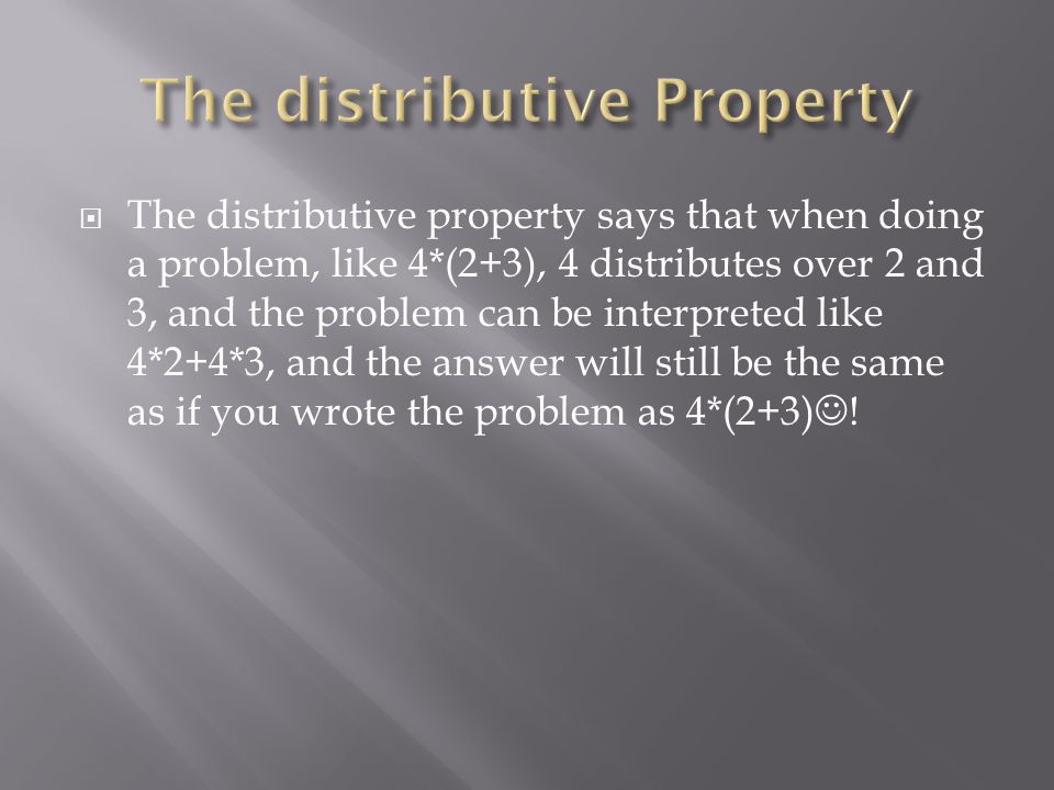  The distributive property says that when doing a problem, like 4*(2+3), 4 distributes over 2 and 3, and the problem can be interpreted like 4*2+4*3, and the answer will still be the same as if you wrote the problem as 4*(2+3) !