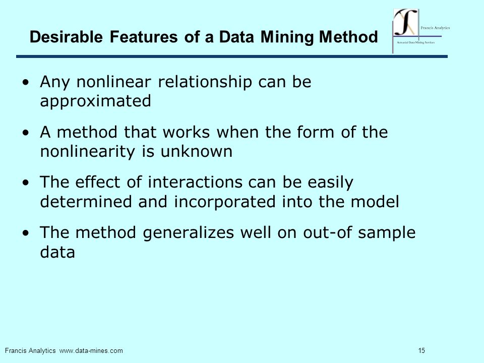 15 Francis Analytics   Desirable Features of a Data Mining Method Any nonlinear relationship can be approximated A method that works when the form of the nonlinearity is unknown The effect of interactions can be easily determined and incorporated into the model The method generalizes well on out-of sample data