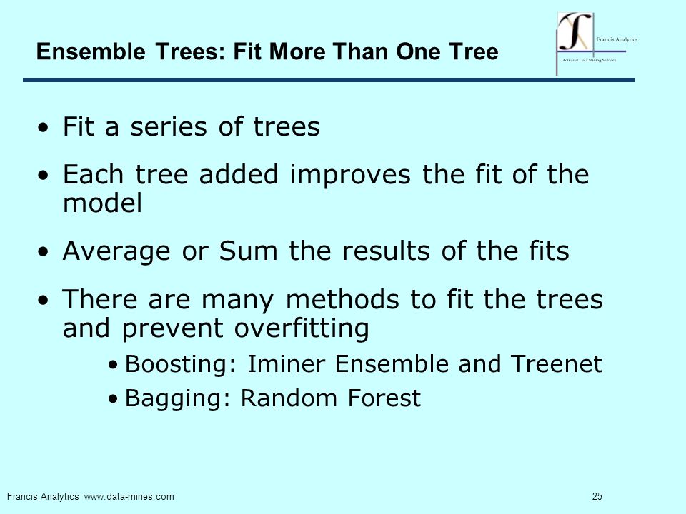 25 Francis Analytics   Ensemble Trees: Fit More Than One Tree Fit a series of trees Each tree added improves the fit of the model Average or Sum the results of the fits There are many methods to fit the trees and prevent overfitting Boosting: Iminer Ensemble and Treenet Bagging: Random Forest