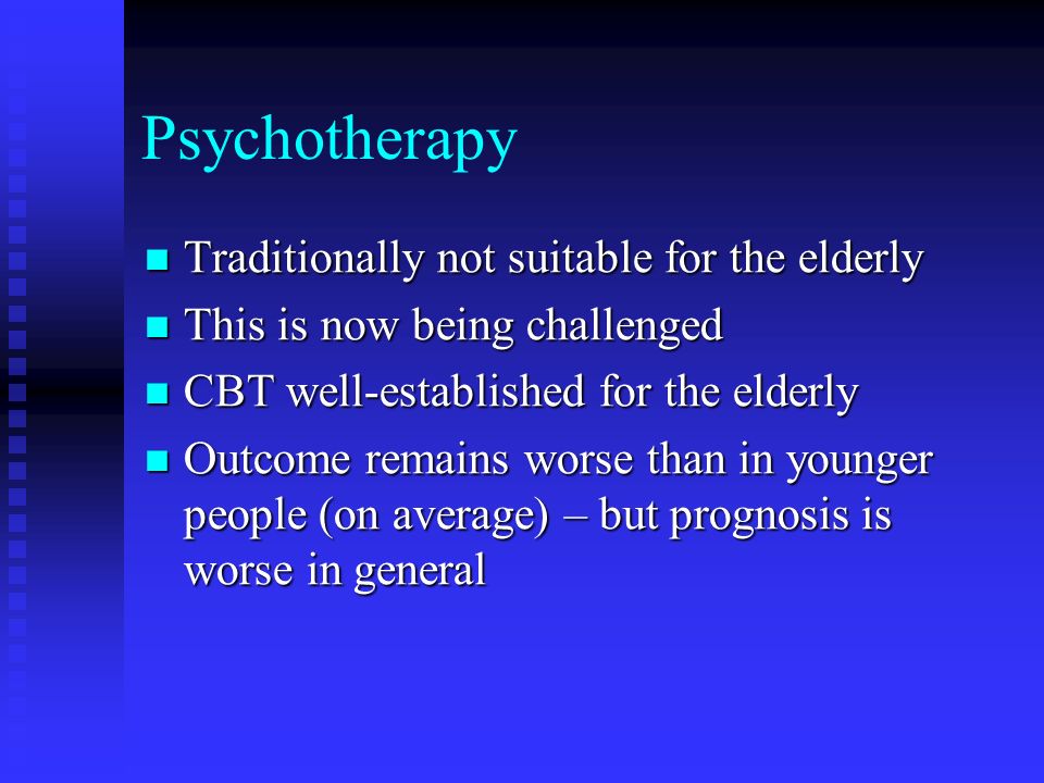 Psychotherapy Traditionally not suitable for the elderly Traditionally not suitable for the elderly This is now being challenged This is now being challenged CBT well-established for the elderly CBT well-established for the elderly Outcome remains worse than in younger people (on average) – but prognosis is worse in general Outcome remains worse than in younger people (on average) – but prognosis is worse in general